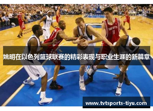 姚明在以色列篮球联赛的精彩表现与职业生涯的新篇章